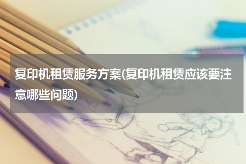 复印机租赁服务方案(复印机租赁应该要注意哪些问题)