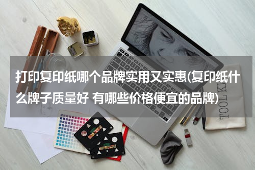 打印复印纸哪个品牌实用又实惠(复印纸什么牌子质量好 有哪些价格便宜的品牌)