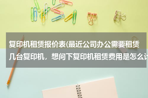 复印机租赁报价表(最近公司办公需要租赁几台复印机，想问下复印机租赁费用是怎么计算的，合同需要注意些什么内容啊？)