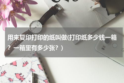 用来复印打印的纸叫做(打印纸多少钱一箱？一箱里有多少张？)