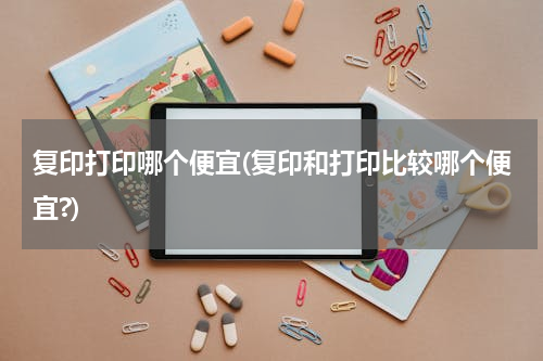 复印打印哪个便宜(复印和打印比较哪个便宜?)