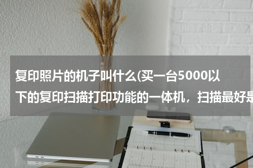 复印照片的机子叫什么(买一台5000以下的复印扫描打印功能的一体机，扫描最好是可以彩色扫描的 可以扫描照片的 哪款比较好)