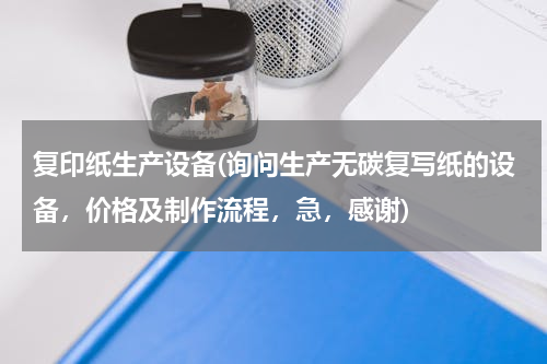 复印纸生产设备(询问生产无碳复写纸的设备，价格及制作流程，急，感谢)