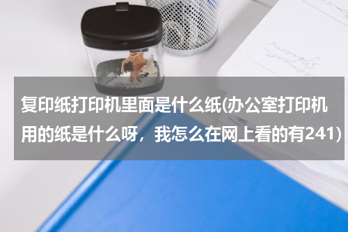 复印纸打印机里面是什么纸(办公室打印机用的纸是什么呀，我怎么在网上看的有241)