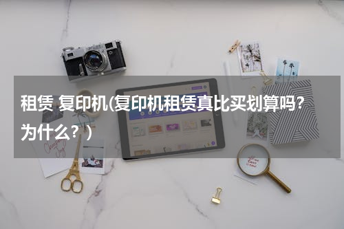租赁 复印机(复印机租赁真比买划算吗？为什么？)