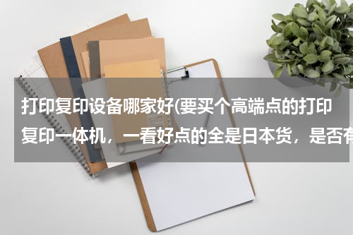 打印复印设备哪家好(要买个高端点的打印复印一体机，一看好点的全是日本货，是否有过长的可以推荐一下？)