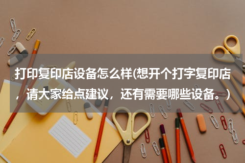 打印复印店设备怎么样(想开个打字复印店，请大家给点建议，还有需要哪些设备。)