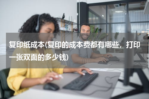 复印纸成本(复印的成本费都有哪些，打印一张双面的多少钱)