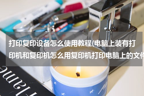 打印复印设备怎么使用教程(电脑上装有打印机和复印机怎么用复印机打印电脑上的文件?)