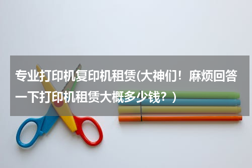 专业打印机复印机租赁(大神们！麻烦回答一下打印机租赁大概多少钱？)