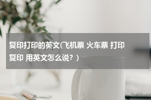 复印打印的英文(飞机票 火车票 打印 复印 用英文怎么说？)