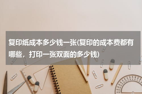 复印纸成本多少钱一张(复印的成本费都有哪些，打印一张双面的多少钱)