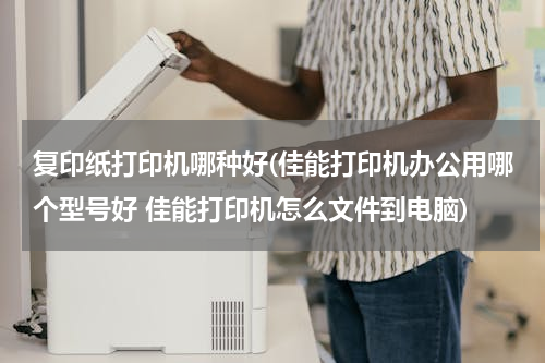 复印纸打印机哪种好(佳能打印机办公用哪个型号好 佳能打印机怎么文件到电脑)
