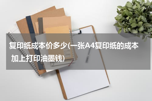 复印纸成本价多少(一张A4复印纸的成本 加上打印油墨钱)