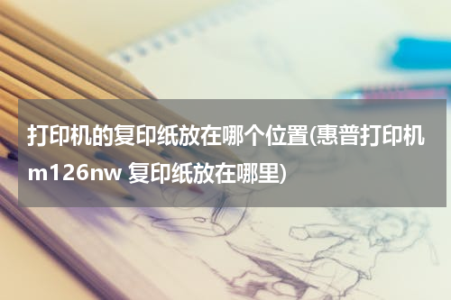 打印机的复印纸放在哪个位置(惠普打印机m126nw 复印纸放在哪里)