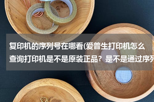 复印机的序列号在哪看(爱普生打印机怎么查询打印机是不是原装正品？是不是通过序列号？在那里查询？)