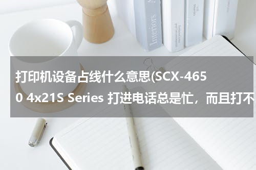 打印机设备占线什么意思(SCX-4650 4x21S Series 打进电话总是忙，而且打不出去电话，更别说传真了看，电话总是占线)