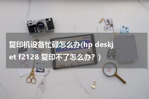 复印机设备忙碌怎么办(hp deskjet f2128 复印不了怎么办？)
