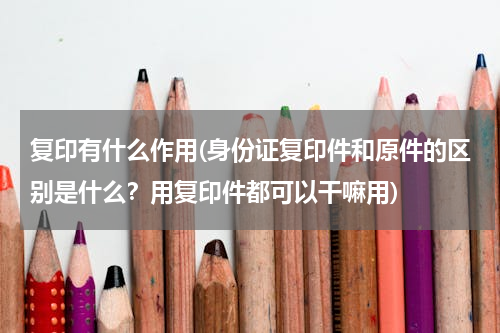复印有什么作用(身份证复印件和原件的区别是什么？用复印件都可以干嘛用)