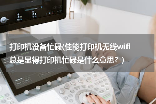 打印机设备忙碌(佳能打印机无线wifi总是显得打印机忙碌是什么意思？)