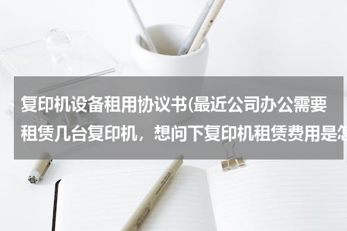 复印机设备租用协议书(最近公司办公需要租赁几台复印机，想问下复印机租赁费用是怎么计算的，合同需要注意些什么内容啊？)