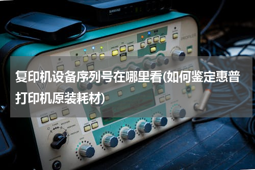 复印机设备序列号在哪里看(如何鉴定惠普打印机原装耗材)